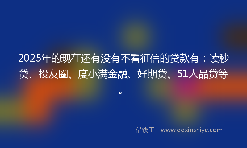 2025年的现在还有没有不看征信的贷款有：读秒贷、投友圈、度小满金融、好期贷、51人品贷等。