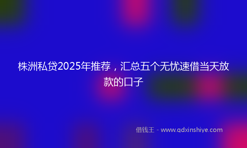株洲私贷2025年推荐，汇总五个无忧速借当天放款的口子