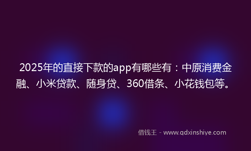 2025年的直接下款的app有哪些有：中原消费金融、小米贷款、随身贷、360借条、小花钱包等。