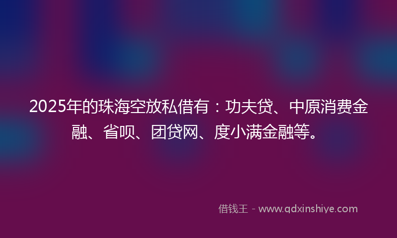 2025年的珠海空放私借有：功夫贷、中原消费金融、省呗、团贷网、度小满金融等。