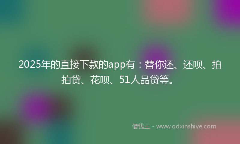 2025年的直接下款的app有：替你还、还呗、拍拍贷、花呗、51人品贷等。