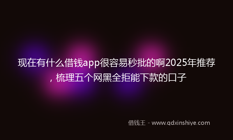 现在有什么借钱app很容易秒批的啊2025年推荐，梳理五个网黑全拒能下款的口子