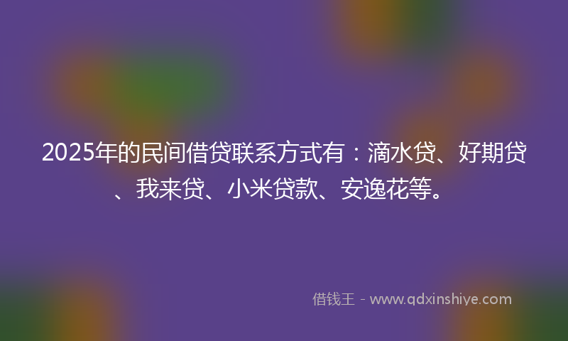 2025年的民间借贷联系方式有：滴水贷、好期贷、我来贷、小米贷款、安逸花等。