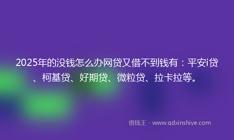 2025年的没钱怎么办网贷又借不到钱有：平安i贷、柯基贷、好期贷、微粒贷、拉卡拉等。