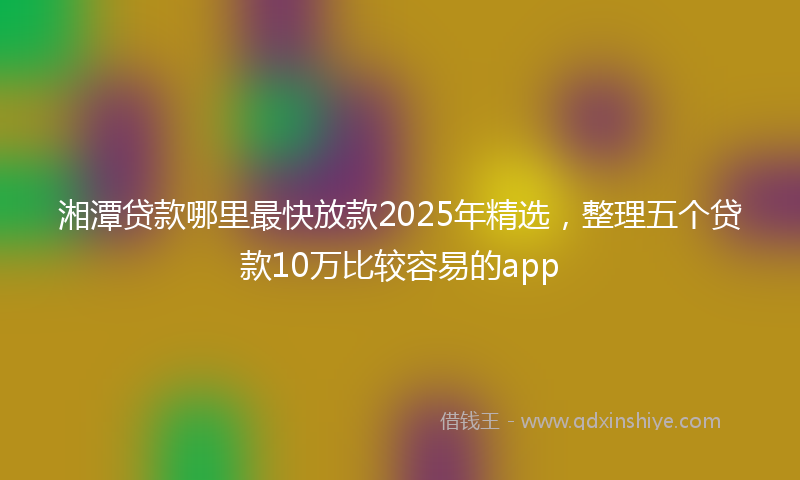 湘潭贷款哪里最快放款2025年精选，整理五个贷款10万比较容易的app