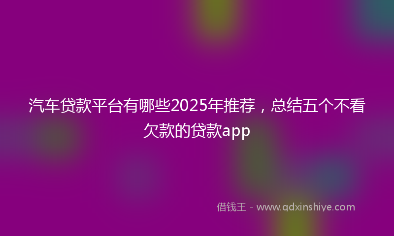 汽车贷款平台有哪些2025年推荐，总结五个不看欠款的贷款app