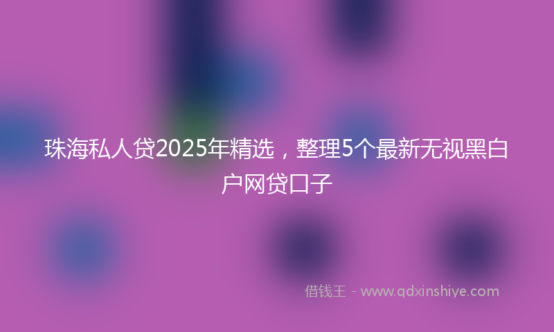 珠海私人贷2025年精选，整理5个最新无视黑白户网贷口子