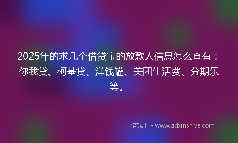 2025年的求几个借贷宝的放款人信息怎么查有：你我贷、柯基贷、洋钱罐、美团生活费、分期乐等。