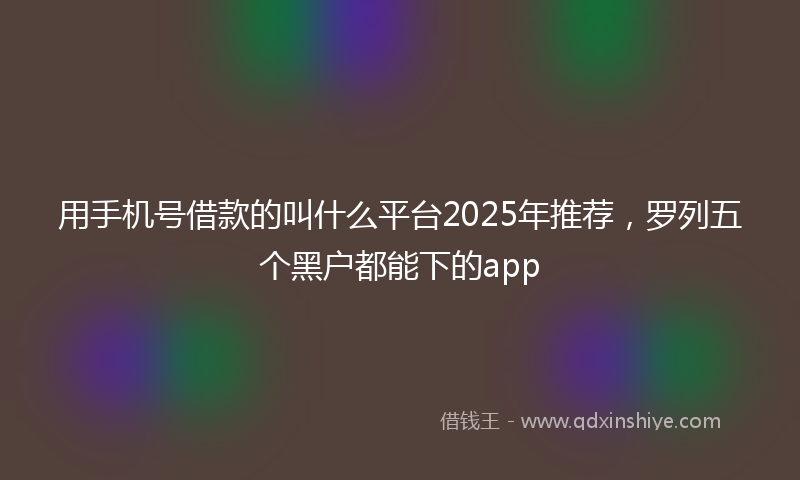 用手机号借款的叫什么平台2025年推荐,罗列五个黑户都能下的app