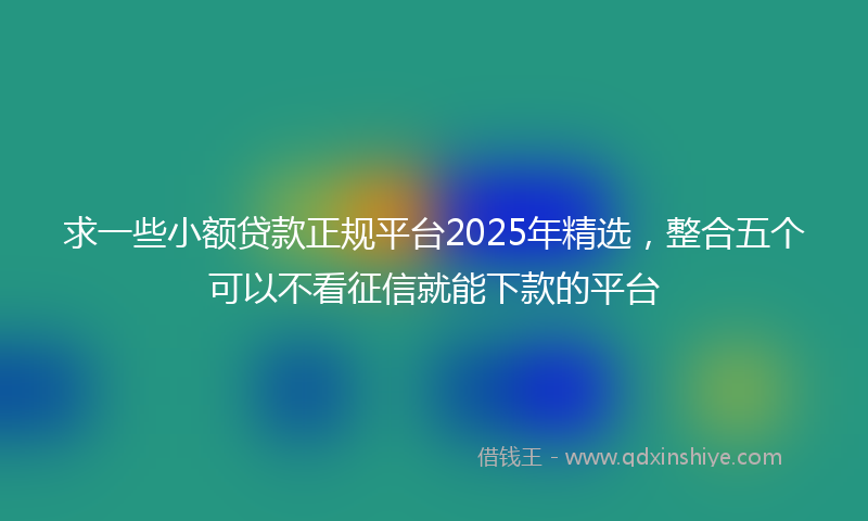 求一些小额贷款正规平台2025年精选，整合五个可以不看征信就能下款的平台