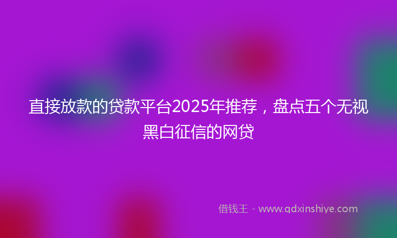 直接放款的贷款平台2025年推荐，盘点五个无视黑白征信的网贷