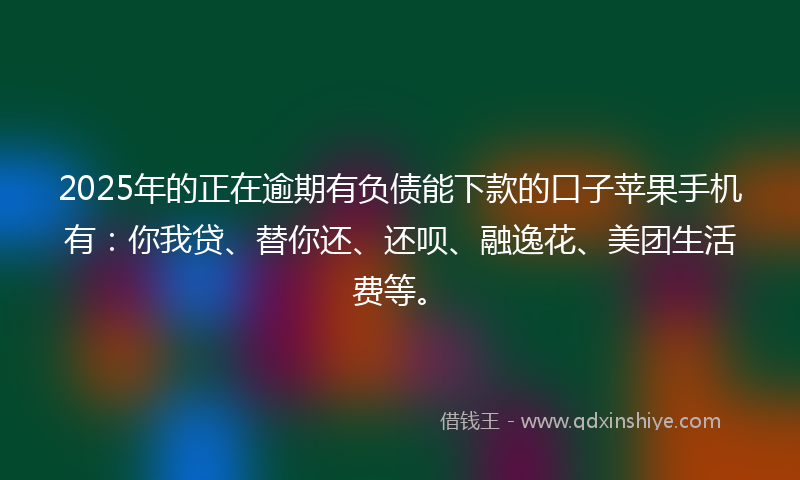 2025年的正在逾期有负债能下款的口子苹果手机有：你我贷、替你还、还呗、融逸花、美团生活费等。