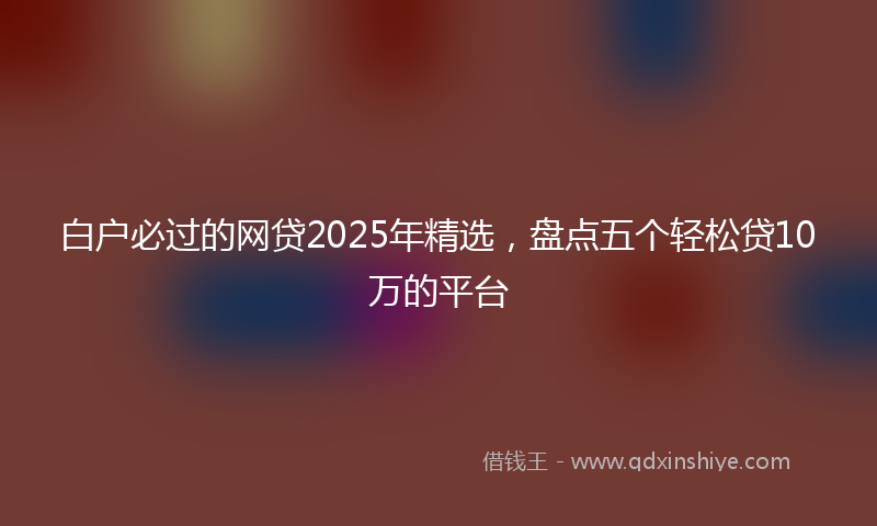 白户必过的网贷2025年精选,盘点五个轻松贷10万的平台