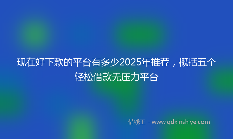 现在好下款的平台有多少2025年推荐，概括五个轻松借款无压力平台