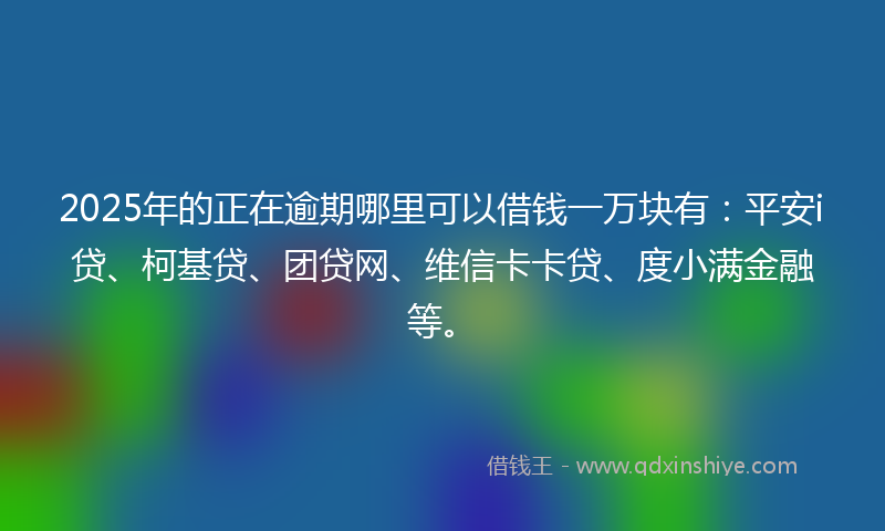 2025年的正在逾期哪里可以借钱一万块有：平安i贷、柯基贷、团贷网、维信卡卡贷、度小满金融等。