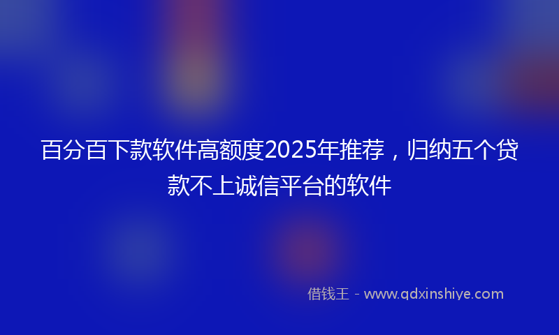 百分百下款软件高额度2025年推荐，归纳五个贷款不上诚信平台的软件