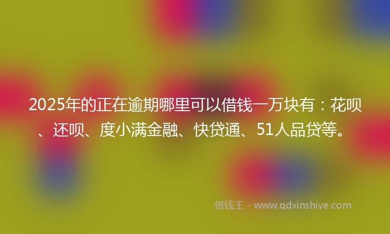 2025年的正在逾期哪里可以借钱一万块有：花呗、还呗、度小满金融、快贷通、51人品贷等。