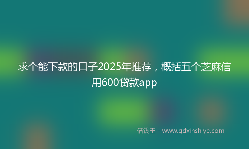 求个能下款的口子2025年推荐,概括五个芝麻信用600贷款app