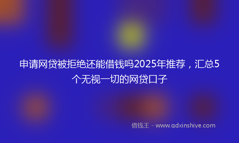 申请网贷被拒绝还能借钱吗2025年推荐，汇总5个无视一切的网贷口子