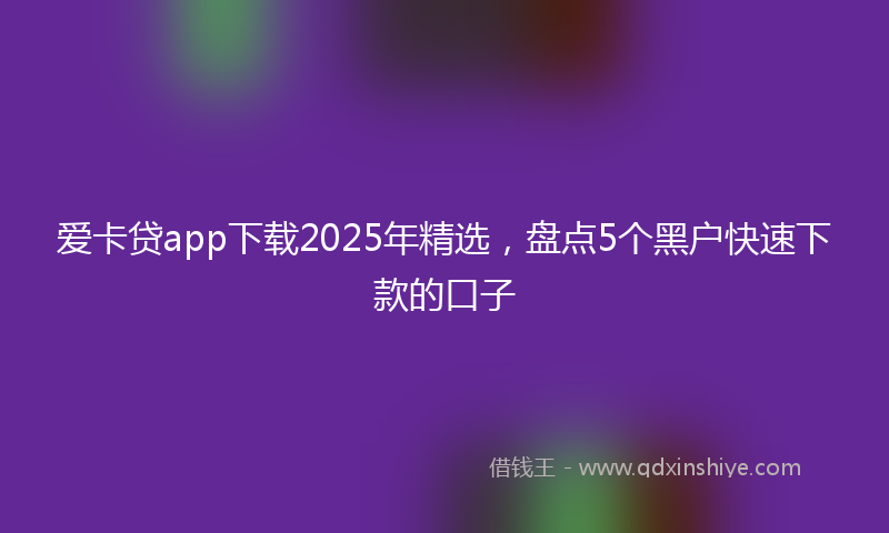 爱卡贷app下载2025年精选，盘点5个黑户快速下款的口子