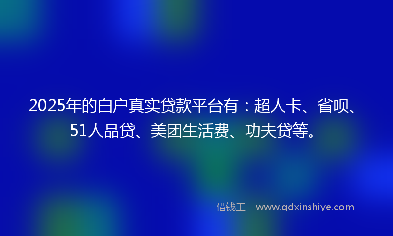 2025年的白户真实贷款平台有：超人卡、省呗、51人品贷、美团生活费、功夫贷等。