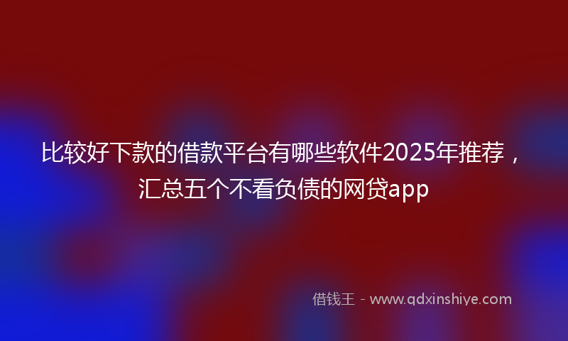 比较好下款的借款平台有哪些软件2025年推荐，汇总五个不看负债的网贷app