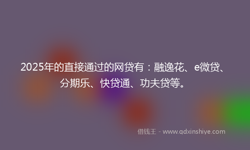 2025年的直接通过的网贷有：融逸花、e微贷、分期乐、快贷通、功夫贷等。