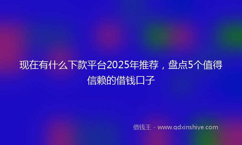 现在有什么下款平台2025年推荐，盘点5个值得信赖的借钱口子