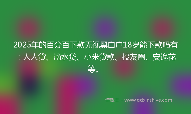 2025年的百分百下款无视黑白户18岁能下款吗有：人人贷、滴水贷、小米贷款、投友圈、安逸花等。