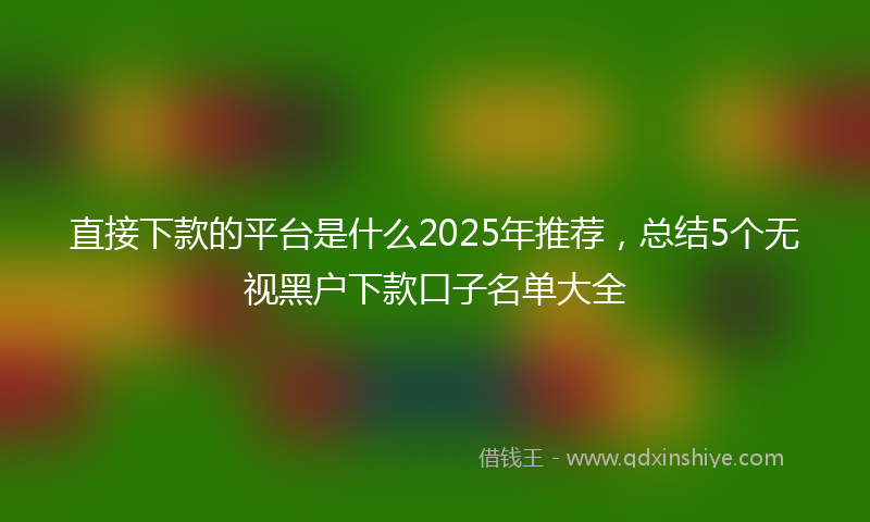 直接下款的平台是什么2025年推荐，总结5个无视黑户下款口子名单大全