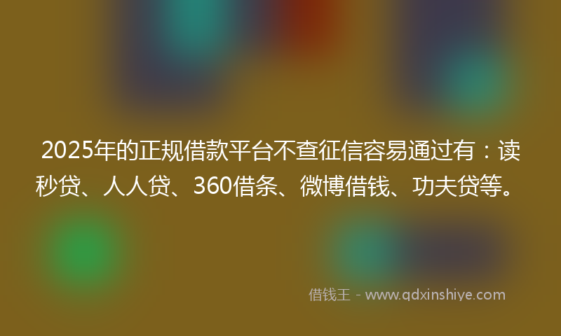 2025年的正规借款平台不查征信容易通过有：读秒贷、人人贷、360借条、微博借钱、功夫贷等。