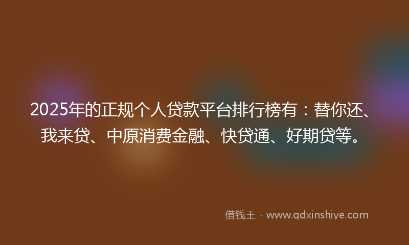 2025年的正规个人贷款平台排行榜有：替你还、我来贷、中原消费金融、快贷通、好期贷等。