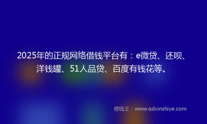 2025年的正规网络借钱平台有：e微贷、还呗、洋钱罐、51人品贷、百度有钱花等。
