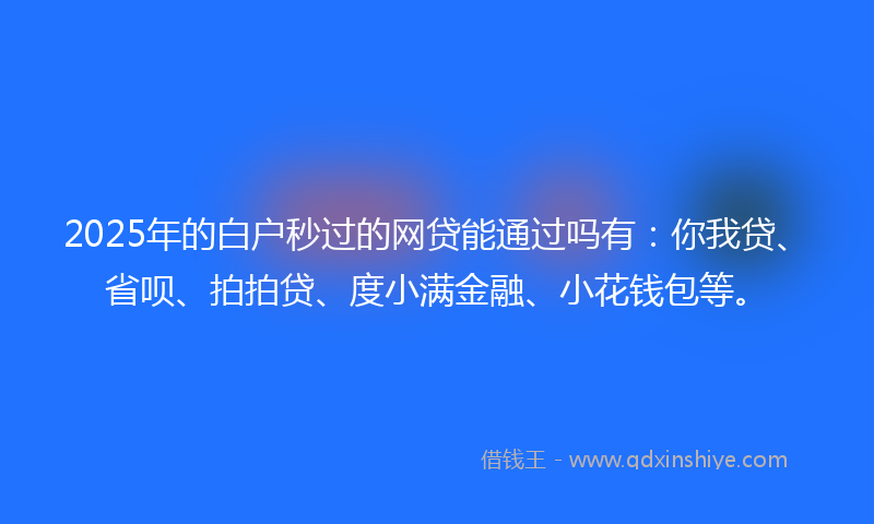 2025年的白户秒过的网贷能通过吗有：你我贷、省呗、拍拍贷、度小满金融、小花钱包等。