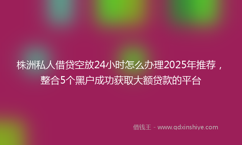 株洲私人借贷空放24小时怎么办理2025年推荐，整合5个黑户成功获取大额贷款的平台