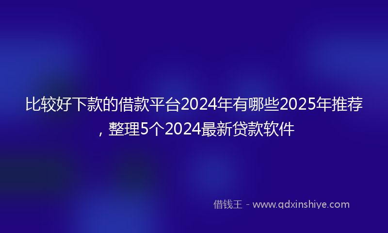 比较好下款的借款平台2024年有哪些2025年推荐，整理5个2024最新贷款软件