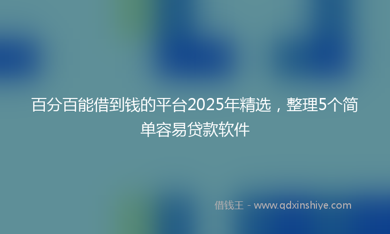 百分百能借到钱的平台2025年精选，整理5个简单容易贷款软件