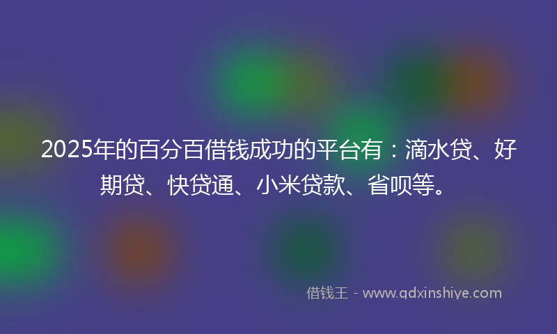 2025年的百分百借钱成功的平台有：滴水贷、好期贷、快贷通、小米贷款、省呗等。