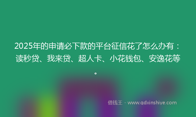 2025年的申请必下款的平台征信花了怎么办有：读秒贷、我来贷、超人卡、小花钱包、安逸花等。