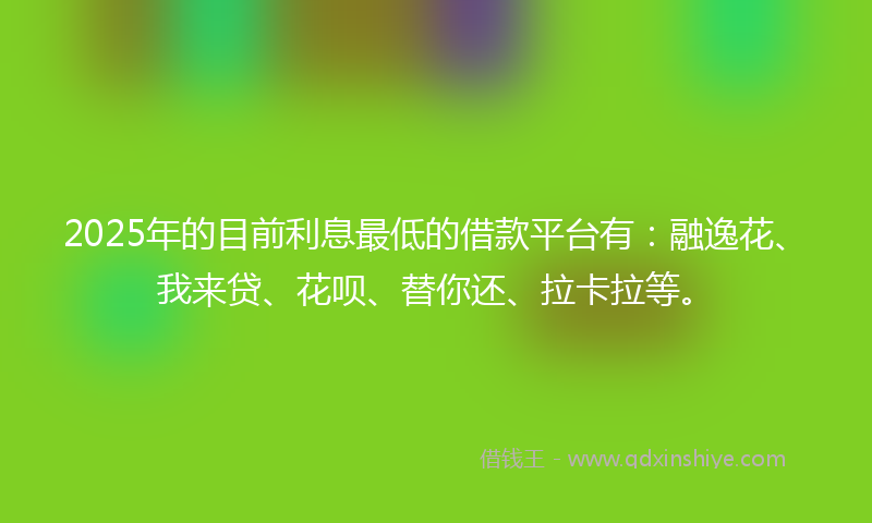2025年的目前利息最低的借款平台有：融逸花、我来贷、花呗、替你还、拉卡拉等。