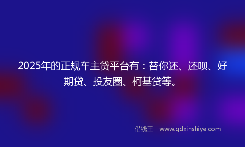 2025年的正规车主贷平台有：替你还、还呗、好期贷、投友圈、柯基贷等。