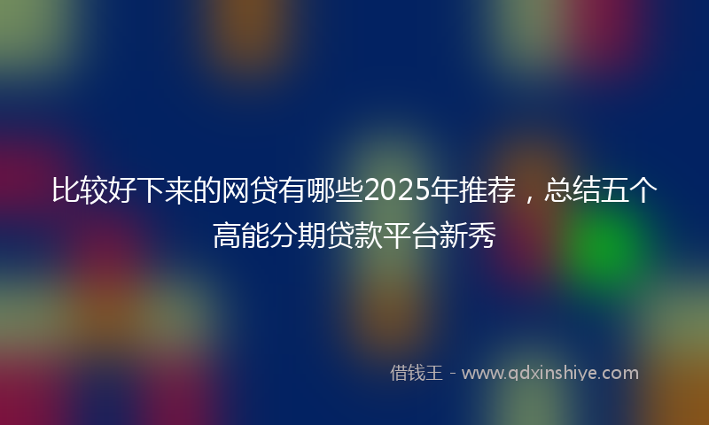 比较好下来的网贷有哪些2025年推荐，总结五个高能分期贷款平台新秀