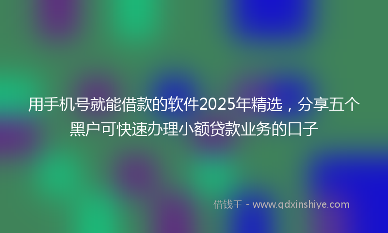 用手机号就能借款的软件2025年精选，分享五个黑户可快速办理小额贷款业务的口子