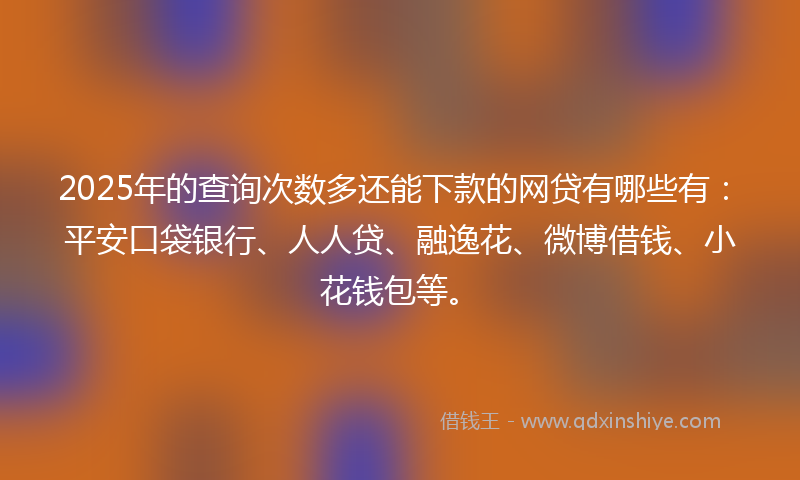 2025年的查询次数多还能下款的网贷有哪些有：平安口袋银行、人人贷、融逸花、微博借钱、小花钱包等。