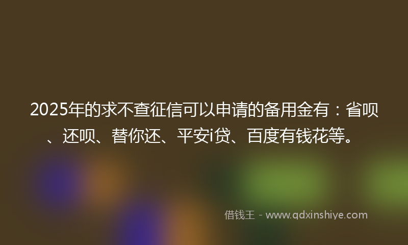 2025年的求不查征信可以申请的备用金有：省呗、还呗、替你还、平安i贷、百度有钱花等。