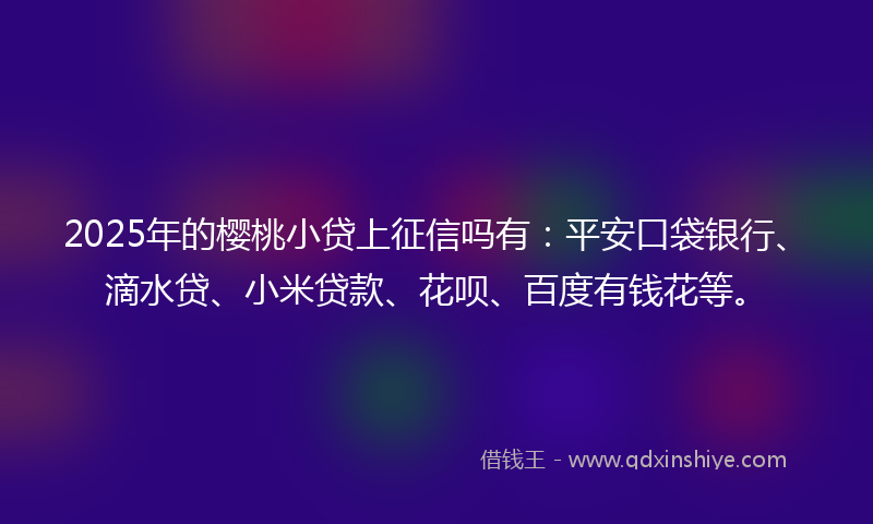 2025年的樱桃小贷上征信吗有：平安口袋银行、滴水贷、小米贷款、花呗、百度有钱花等。