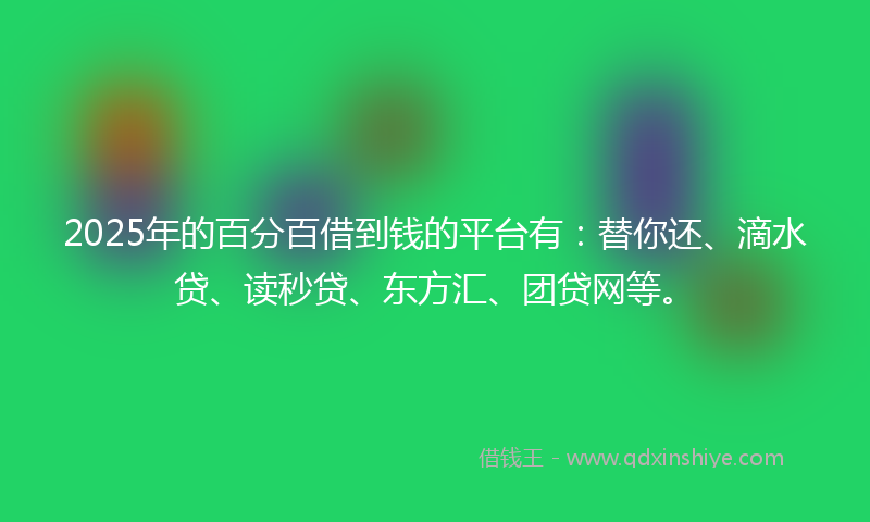 2025年的百分百借到钱的平台有：替你还、滴水贷、读秒贷、东方汇、团贷网等。