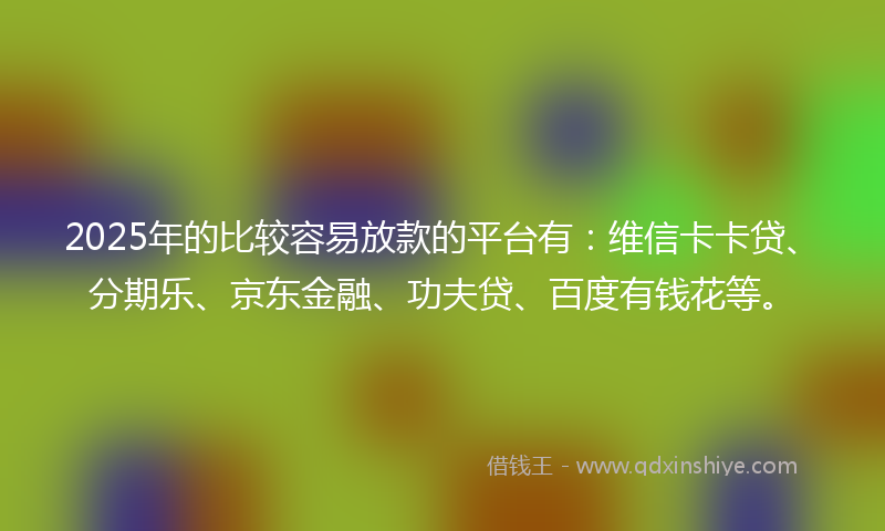 2025年的比较容易放款的平台有：维信卡卡贷、分期乐、京东金融、功夫贷、百度有钱花等。