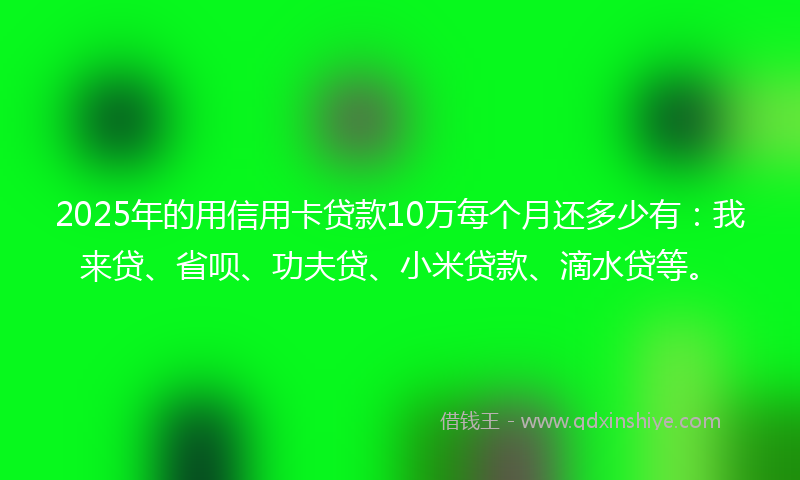2025年的用信用卡贷款10万每个月还多少有：我来贷、省呗、功夫贷、小米贷款、滴水贷等。