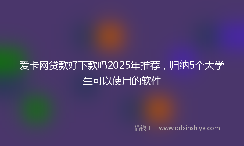 爱卡网贷款好下款吗2025年推荐，归纳5个大学生可以使用的软件